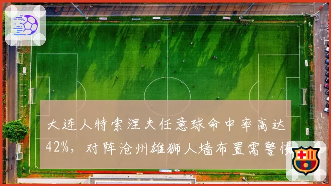 大连人特索涅夫任意球命中率高达42%,对阵沧州雄狮人墙布置需警惕