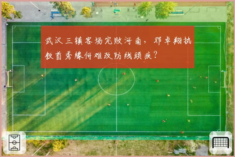 武汉三镇客场完败河南,邓卓翔执教首秀缘何难改防线顽疾?