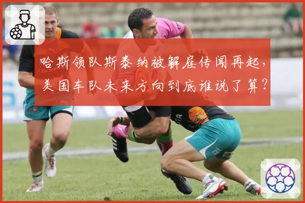 哈斯领队斯泰纳被解雇传闻再起，美国车队未来方向到底谁说了算？