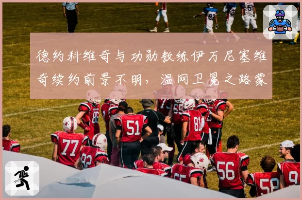 德约科维奇与功勋教练伊万尼塞维奇续约前景不明，温网卫冕之路蒙阴影？