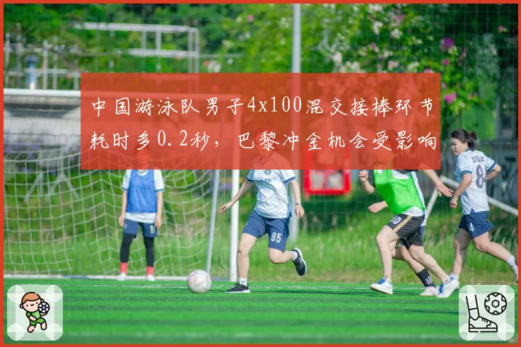 中国游泳队男子4x100混交接棒环节耗时多0.2秒,巴黎冲金机会受影响?