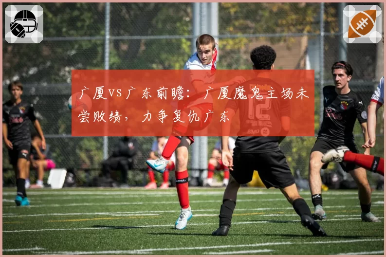 广厦vs广东前瞻：广厦魔鬼主场未尝败绩，力争复仇广东