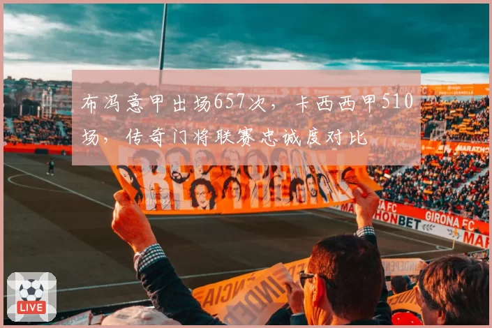 布冯意甲出场657次，卡西西甲510场，传奇门将联赛忠诚度对比