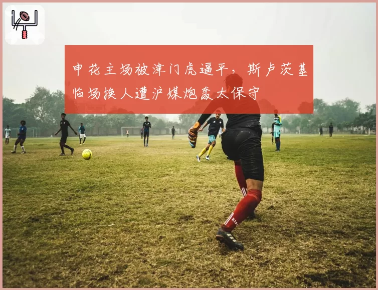 申花主场被津门虎逼平，斯卢茨基临场换人遭沪媒炮轰太保守