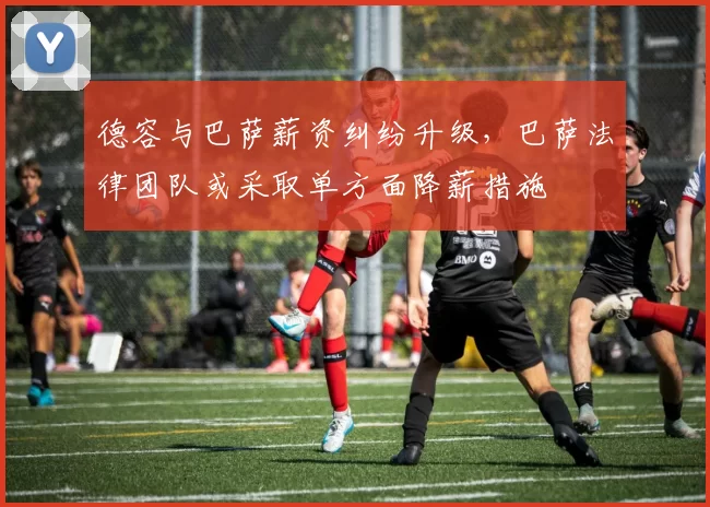德容与巴萨薪资纠纷升级，巴萨法律团队或采取单方面降薪措施