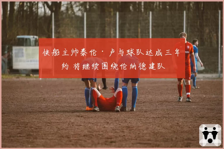 快船主帅泰伦·卢与球队达成三年续约 将继续围绕伦纳德建队