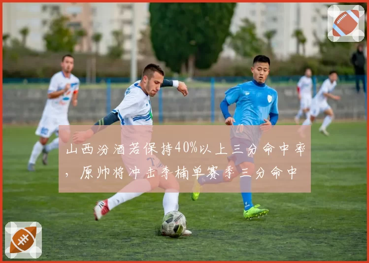 山西汾酒若保持40%以上三分命中率，原帅将冲击李楠单赛季三分命中数纪录？