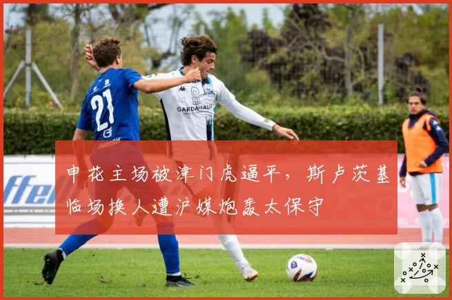申花主场被津门虎逼平，斯卢茨基临场换人遭沪媒炮轰太保守
