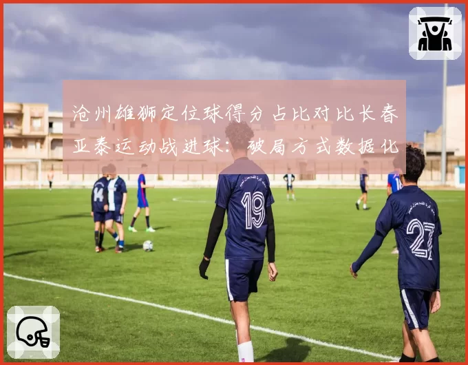 沧州雄狮定位球得分占比对比长春亚泰运动战进球：破局方式数据化拆解