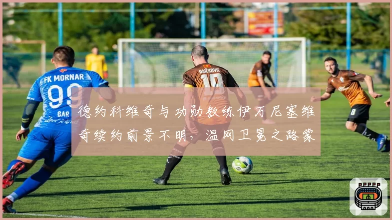 德约科维奇与功勋教练伊万尼塞维奇续约前景不明，温网卫冕之路蒙阴影？