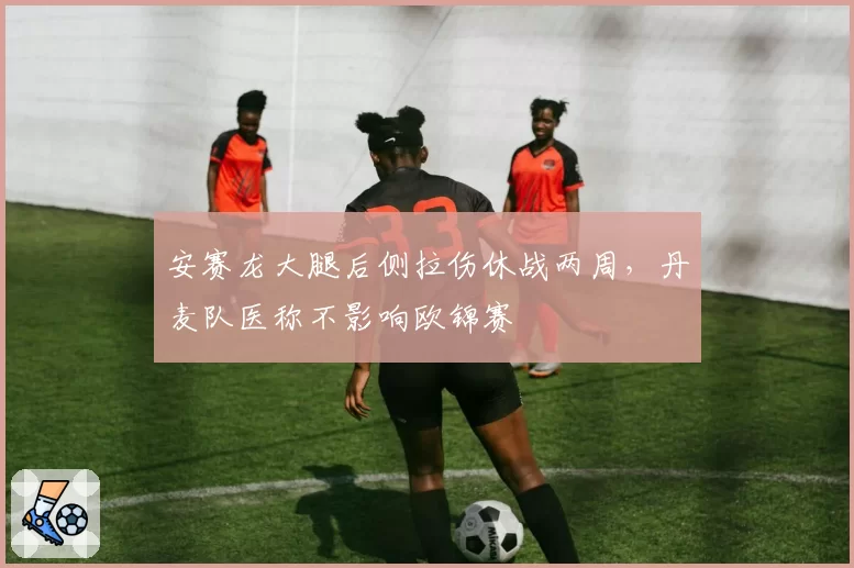 安赛龙大腿后侧拉伤休战两周，丹麦队医称不影响欧锦赛