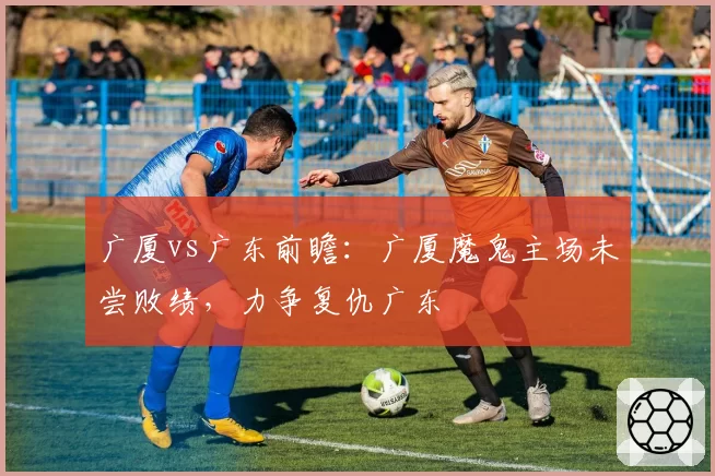 广厦vs广东前瞻:广厦魔鬼主场未尝败绩,力争复仇广东