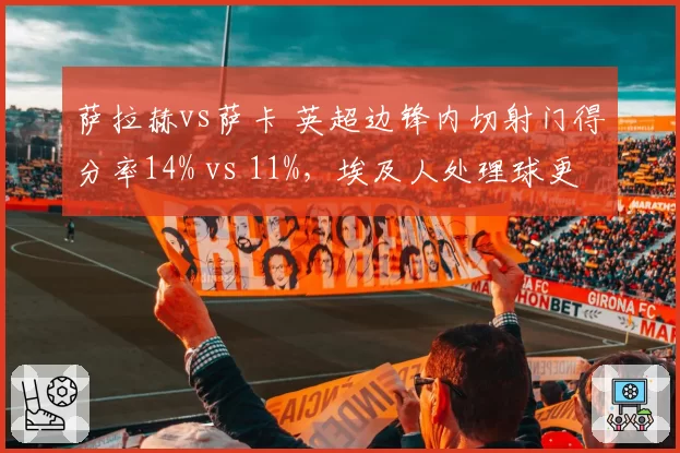 萨拉赫vs萨卡 英超边锋内切射门得分率14% vs 11%，埃及人处理球更果断