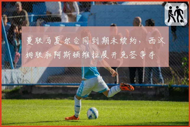 曼联马夏尔合同到期未续约，西汉姆联和阿斯顿维拉展开免签争夺