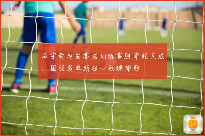 石宇奇与安赛龙训练赛胜率超五成,国羽男单新核心初现雏形