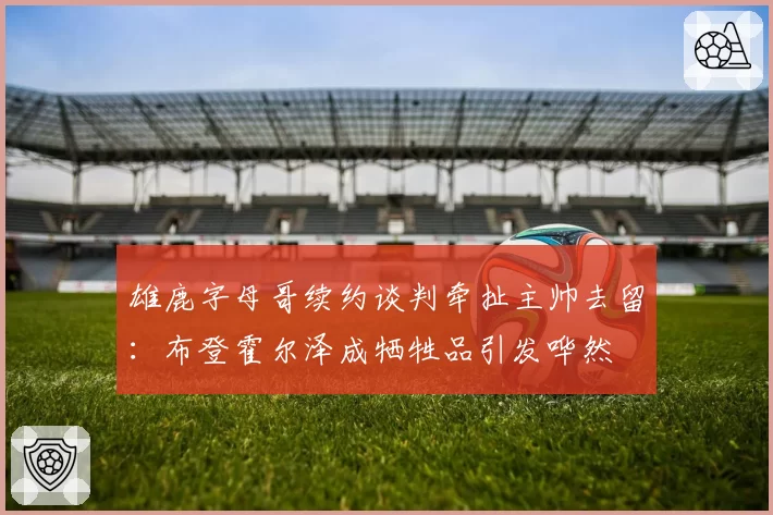 雄鹿字母哥续约谈判牵扯主帅去留：布登霍尔泽成牺牲品引发哗然