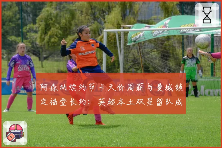 阿森纳续约萨卡天价周薪与曼城锁定福登长约：英超本土双星留队成本效益分析