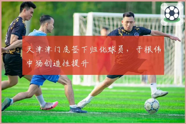 天津津门虎签下归化球员，于根伟中场创造性提升