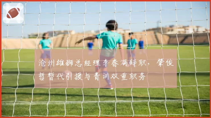 沧州雄狮总经理李春满辞职，肇俊哲暂代引援与青训双重职务
