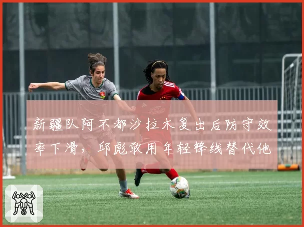 新疆队阿不都沙拉木复出后防守效率下滑，邱彪敢用年轻锋线替代他吗？