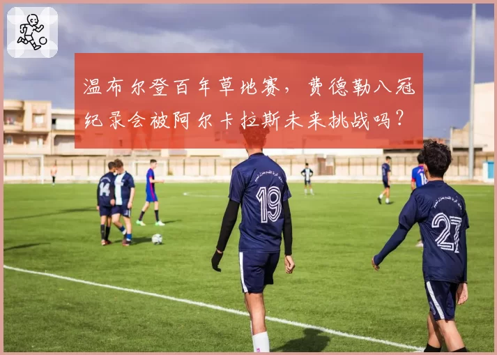 温布尔登百年草地赛，费德勒八冠纪录会被阿尔卡拉斯未来挑战吗？