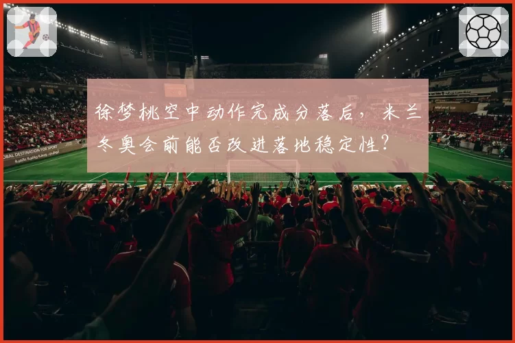 徐梦桃空中动作完成分落后，米兰冬奥会前能否改进落地稳定性？