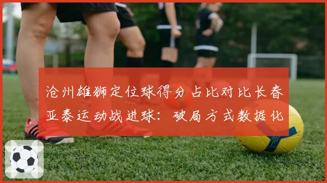 沧州雄狮定位球得分占比对比长春亚泰运动战进球：破局方式数据化拆解