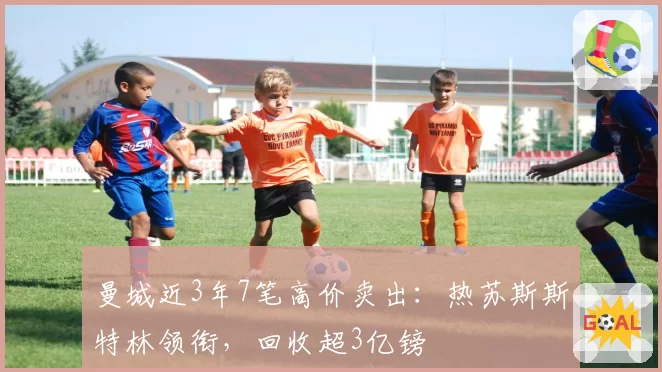 曼城近3年7笔高价卖出：热苏斯斯特林领衔，回收超3亿镑
