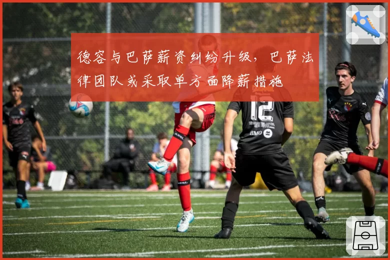 德容与巴萨薪资纠纷升级，巴萨法律团队或采取单方面降薪措施