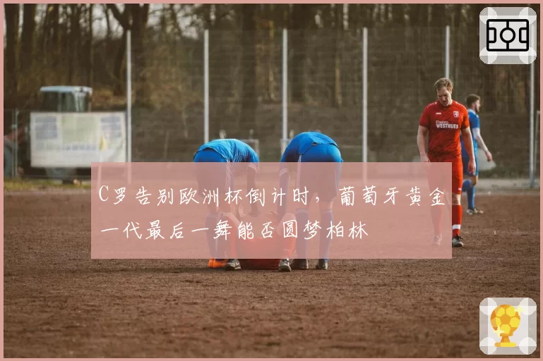 C罗告别欧洲杯倒计时,葡萄牙黄金一代最后一舞能否圆梦柏林