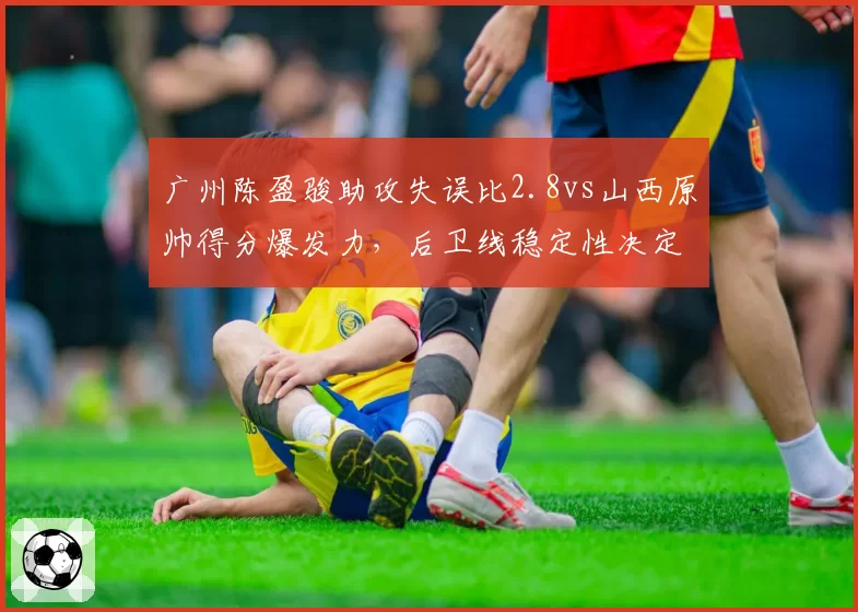 广州陈盈骏助攻失误比2.8vs山西原帅得分爆发力，后卫线稳定性决定战局