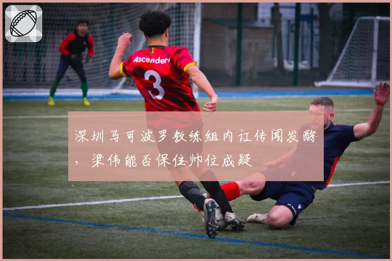 深圳马可波罗教练组内讧传闻发酵，梁伟能否保住帅位成疑