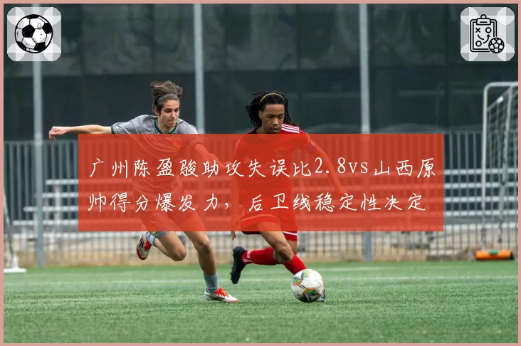 广州陈盈骏助攻失误比2.8vs山西原帅得分爆发力，后卫线稳定性决定战局