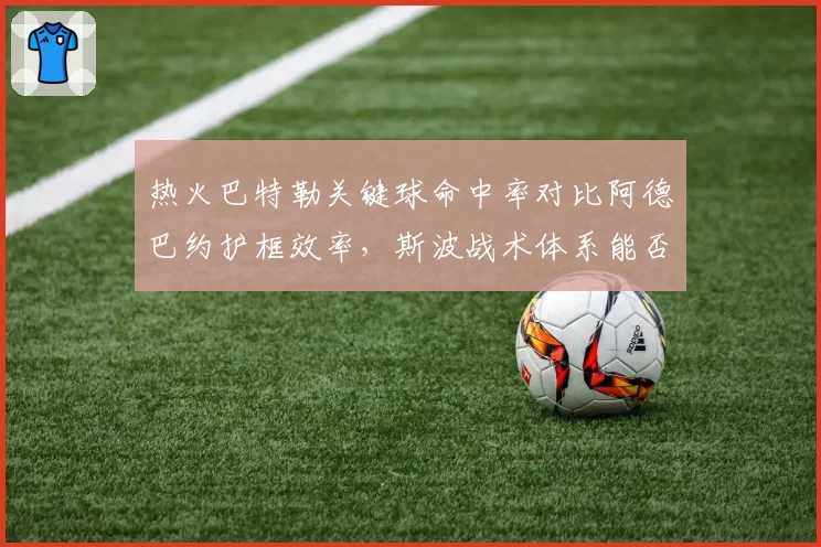 热火巴特勒关键球命中率对比阿德巴约护框效率，斯波战术体系能否克制绿军五外阵容？