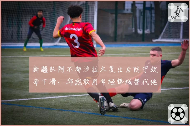 新疆队阿不都沙拉木复出后防守效率下滑，邱彪敢用年轻锋线替代他吗？