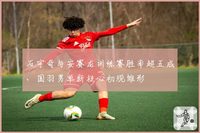 石宇奇与安赛龙训练赛胜率超五成,国羽男单新核心初现雏形