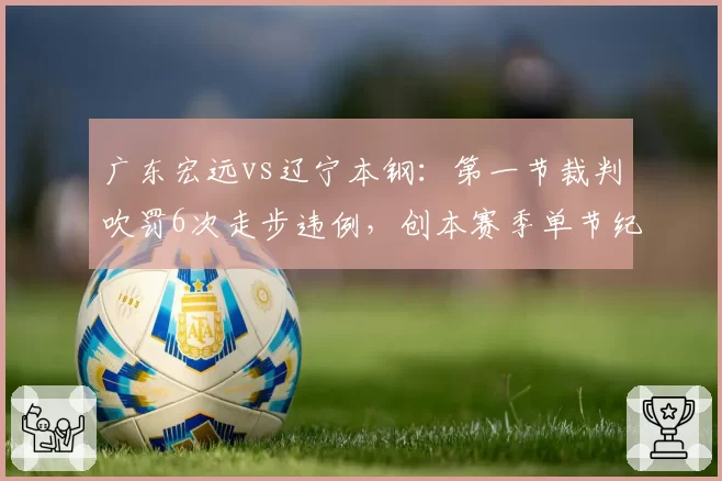 广东宏远vs辽宁本钢:第一节裁判吹罚6次走步违例,创本赛季单节纪录