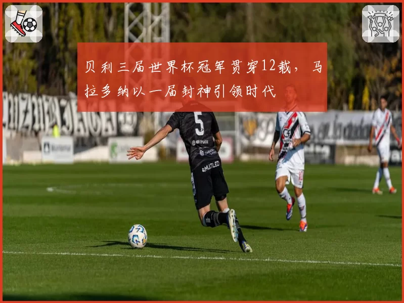 贝利三届世界杯冠军贯穿12载,马拉多纳以一届封神引领时代