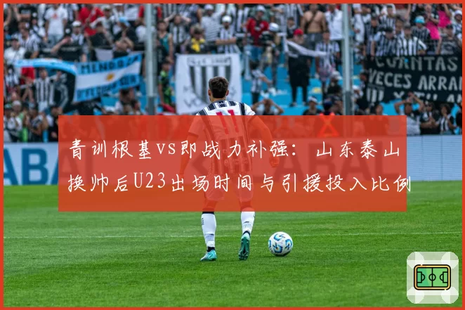 青训根基vs即战力补强:山东泰山换帅后U23出场时间与引援投入比例
