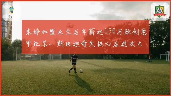 朱婷加盟米兰后年薪达150万欧创意甲纪录，斯坎迪奇失核心后进攻火力如何补强？