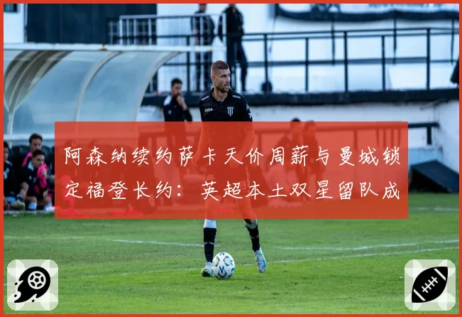 阿森纳续约萨卡天价周薪与曼城锁定福登长约：英超本土双星留队成本效益分析