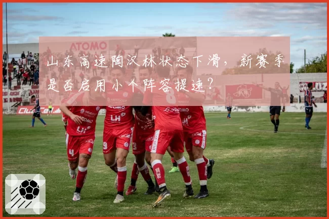 山东高速陶汉林状态下滑，新赛季是否启用小个阵容提速？