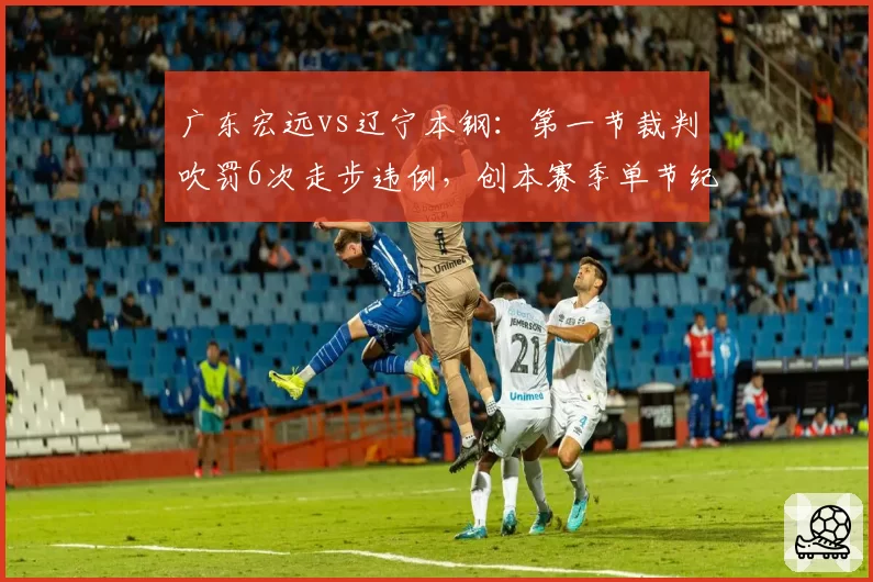 广东宏远vs辽宁本钢：第一节裁判吹罚6次走步违例，创本赛季单节纪录