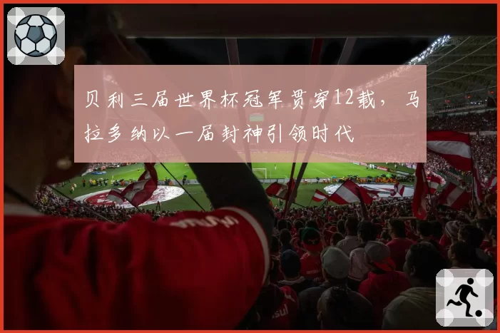 贝利三届世界杯冠军贯穿12载,马拉多纳以一届封神引领时代