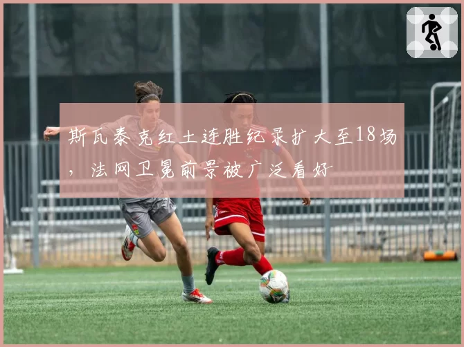 斯瓦泰克红土连胜纪录扩大至18场,法网卫冕前景被广泛看好