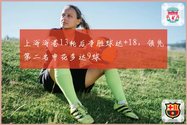 上海海港13轮后净胜球达+18,领先第二名申花多达9球