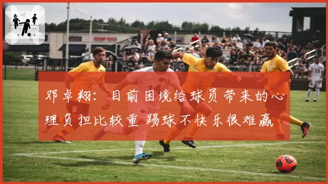 邓卓翔:目前困境给球员带来的心理负担比较重 踢球不快乐很难赢