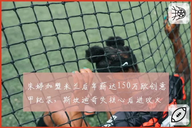 朱婷加盟米兰后年薪达150万欧创意甲纪录，斯坎迪奇失核心后进攻火力如何补强？