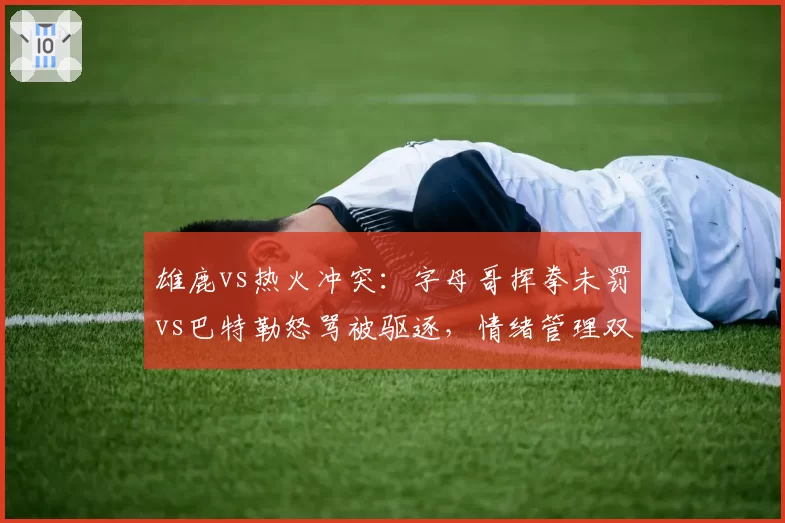 雄鹿vs热火冲突：字母哥挥拳未罚vs巴特勒怒骂被驱逐，情绪管理双标
