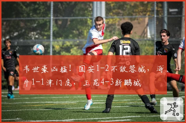 韦世豪凶猛！国安1-2不敌蓉城，海牛1-1津门虎，玉昆4-3新鹏城